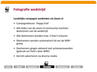 Waarom Zoom.nl? Database-kennis!Potentieel nieuwe donateurs binnen Zoom-communityZoom.nl grootste fotografie-community NLZoom.nl raakvlakken met WNFInzet mixed media360 graden strategieWNF-ambassadeurs  aanwezigWNF-ers: natuurlijke aandacht voor fotografieZoom.nl natuurlijke aandacht voor natuur Zoom.nl wilde samenwerken met WNF (twee grote merken uit verschillende markten versterken elkaar bij een overlap)OpzettenGroeienStartActiverenIntroEinde