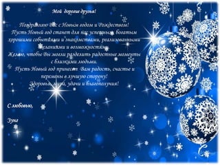Мой дорогие друзья!
Поздравляю Вас с Новым годом и Рождеством!
Пусть Новый год станет для нас успешным, богатым
хорошими событиями и знакомствами, реализованными
желаниями и возможностями.
Желаю, чтобы Вы могли разделить радостные моменты
с близкими людьми.
Пусть Новый год принесет Вам радость, счастье и
перемены в лучшую сторону!
Здоровья, мира, удачи и благополучия!
С любовью,
Зунг
 