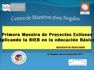 H. Nogales, Sonora mayo-julio 2011 RECUENTO DE RESULTADOS Primera Muestra de Proyectos Exitosos “ Aplicando la RIEB en la educación Básica” 