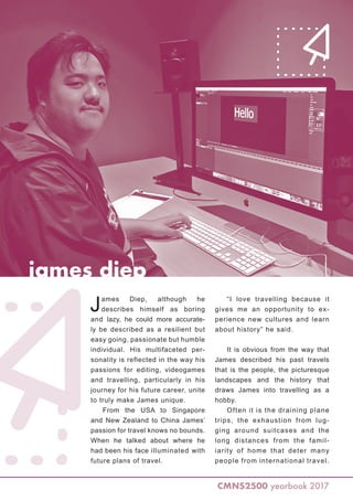 james diep
CMNS2500 yearbook 2017
James Diep, although he
describes himself as boring
and lazy, he could more accurate-
ly be described as a resilient but
easy going, passionate but humble
individual. His multifaceted per-
sonality is reflected in the way his
passions for editing, videogames
and travelling, particularly in his
journey for his future career, unite
to truly make James unique.
From the USA to Singapore
and New Zealand to China James’
passion for travel knows no bounds.
When he talked about where he
had been his face illuminated with
future plans of travel.
“I love travelling because it
gives me an opportunity to ex-
perience new cultures and learn
about history” he said.
It is obvious from the way that
James described his past travels
that is the people, the picturesque
landscapes and the history that
draws James into travelling as a
hobby.
Often it is the draining plane
trips, the exhaustion from lug-
ging around suitcases and the
long distances from the famil-
iarity of home that deter many
people from international travel.
 
