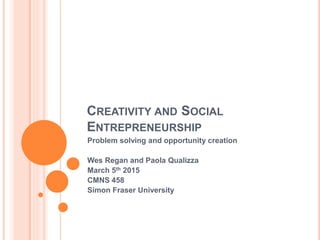 CREATIVITY AND SOCIAL
ENTREPRENEURSHIP
Problem solving and opportunity creation
Wes Regan & Paola Qualizza
March 5th 2015
CMNS 458
Simon Fraser University
 