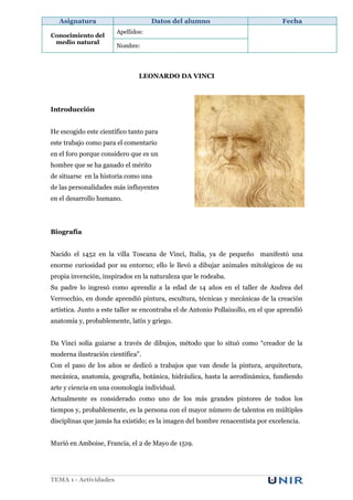 Asignatura                       Datos del alumno                              Fecha
                       Apellidos:
Conocimiento del
 medio natural
                       Nombre:




                               LEONARDO DA VINCI




Introducción


He escogido este científico tanto para
este trabajo como para el comentario
en el foro porque considero que es un
hombre que se ha ganado el mérito
de situarse en la historia como una
de las personalidades más influyentes
en el desarrollo humano.




Biografía


Nacido el 1452 en la villa Toscana de Vinci, Italia, ya de pequeño manifestó una
enorme curiosidad por su entorno; ello le llevó a dibujar animales mitológicos de su
propia invención, inspirados en la naturaleza que le rodeaba.
Su padre lo ingresó como aprendiz a la edad de 14 años en el taller de Andrea del
Verrocchio, en donde aprendió pintura, escultura, técnicas y mecánicas de la creación
artística. Junto a este taller se encontraba el de Antonio Pollaiuollo, en el que aprendió
anatomía y, probablemente, latín y griego.


Da Vinci solía guiarse a través de dibujos, método que lo situó como “creador de la
moderna ilustración científica”.
Con el paso de los años se dedicó a trabajos que van desde la pintura, arquitectura,
mecánica, anatomía, geografía, botánica, hidráulica, hasta la aerodinámica, fundiendo
arte y ciencia en una cosmología individual.
Actualmente es considerado como uno de los más grandes pintores de todos los
tiempos y, probablemente, es la persona con el mayor número de talentos en múltiples
disciplinas que jamás ha existido; es la imagen del hombre renacentista por excelencia.


Murió en Amboise, Francia, el 2 de Mayo de 1519.




TEMA 1 - Actividades
 