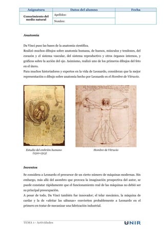 Asignatura                       Datos del alumno                            Fecha
                       Apellidos:
Conocimiento del
 medio natural
                       Nombre:




Anatomía


Da Vinci puso las bases de la anatomía científica.
Realizó muchos dibujos sobre anatomía humana, de huesos, músculos y tendones, del
corazón y el sistema vascular, del sistema reproductivo y otros órganos internos, y
gráficos sobre la acción del ojo. Asimismo, realizó uno de los primeros dibujos del feto
en el útero.
Para muchos historiadores y expertos en la vida de Leonardo, consideran que la mejor
representación o dibujo sobre anatomía hecho por Leonardo es el Hombre de Vitruvio.




 Estudio del embrión humano                          Hombre de Vitruvio
      (1510-1513)




Inventos

Se considera a Leonardo el precursor de un cierto número de máquinas modernas. Sin
embargo, más allá del asombro que provoca la imaginación prospectiva del autor, se
puede constatar rápidamente que el funcionamiento real de las máquinas no debió ser
su principal preocupación.
A pesar de todo, Da Vinci también fue innovador; el telar mecánico, la máquina de
cardar y la de «afeitar las sábanas» convierten probablemente a Leonardo en el
primero en tratar de mecanizar una fabricación industrial.




TEMA 1 - Actividades
 