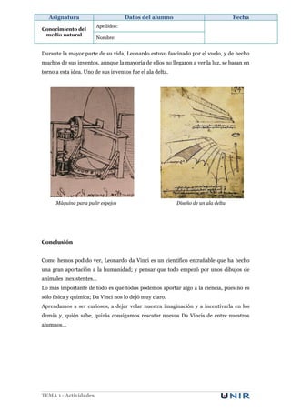 Asignatura                        Datos del alumno                               Fecha
                        Apellidos:
Conocimiento del
 medio natural
                        Nombre:


Durante la mayor parte de su vida, Leonardo estuvo fascinado por el vuelo, y de hecho
muchos de sus inventos, aunque la mayoría de ellos no llegaron a ver la luz, se basan en
torno a esta idea. Uno de sus inventos fue el ala delta.




      Máquina para pulir espejos                           Diseño de un ala delta




Conclusión


Como hemos podido ver, Leonardo da Vinci es un científico entrañable que ha hecho
una gran aportación a la humanidad; y pensar que todo empezó por unos dibujos de
animales inexistentes…
Lo más importante de todo es que todos podemos aportar algo a la ciencia, pues no es
sólo física y química; Da Vinci nos lo dejó muy claro.
Aprendamos a ser curiosos, a dejar volar nuestra imaginación y a incentivarla en los
demás y, quién sabe, quizás consigamos rescatar nuevos Da Vincis de entre nuestros
alumnos…




TEMA 1 - Actividades
 