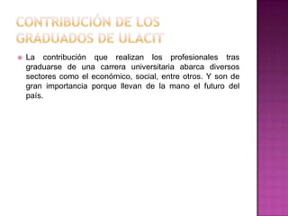 Contribución de los graduados de ULACITLa contribución que realizan los profesionales tras graduarse de una carrera universitaria abarca diversos sectores como el económico, social, entre otros. Y son de gran importancia porque llevan de la mano el futuro del país.