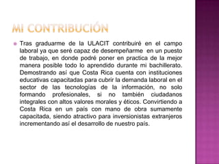 Mi contribuciónTras graduarme de la ULACIT contribuiré en el campo laboral ya que seré capaz de desempeñarme  en un puesto de trabajo, en donde podré poner en practica de la mejor manera posible todo lo aprendido durante mi bachillerato. Demostrando así que Costa Rica cuenta con instituciones educativas capacitadas para cubrir la demanda laboral en el sector de las tecnologías de la información, no solo formando profesionales, si no también ciudadanos integrales con altos valores morales y éticos. Convirtiendo a Costa Rica en un país con mano de obra sumamente capacitada, siendo atractivo para inversionistas extranjeros incrementando así el desarrollo de nuestro país.