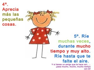 4º.
Aprecia
más las
pequeñas
cosas.
5º. Ríe
muchas veces,
durante mucho
tiempo y muy alto.
Ríe hasta que te
falte el aire. 
Y si tienes un amigo que te hace reír, …
¡pasa mucho, mucho, mucho tiempo
con él!
 