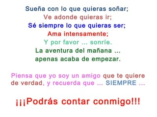 Sueña con lo que quieras soñar;
Ve adonde quieras ir;
Sé siempre lo que quieras ser;
Ama intensamente;
Y por favor … sonríe.
La aventura del mañana …
apenas acaba de empezar.
 
Piensa que yo soy un amigo que te quiere
de verdad, y recuerda que … SIEMPRE ...
¡¡¡Podrás contar conmigo!!!
 