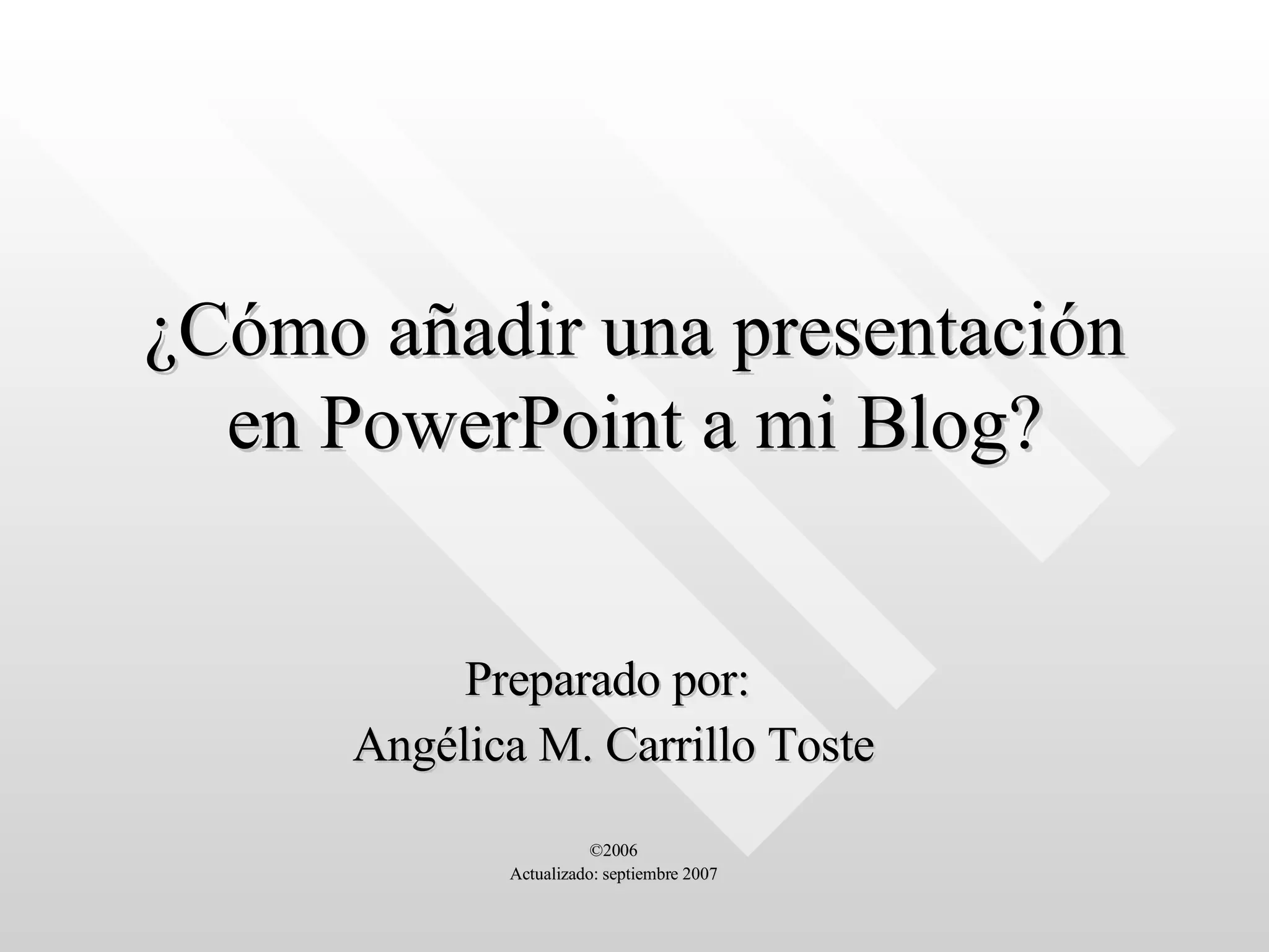¿Cómo añadir una presentación en PowerPoint a mi Blog? Preparado por:  Angélica M. Carrillo Toste ©2006 Actualizado: septiembre 2007 