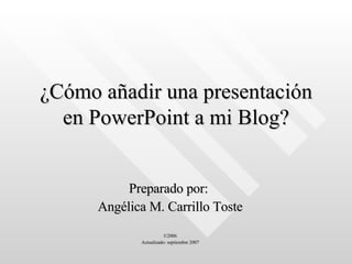 ¿Cómo añadir una presentación en PowerPoint a mi Blog? Preparado por:  Angélica M. Carrillo Toste ©2006 Actualizado: septiembre 2007 