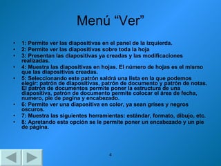 Menú “Ver” 1: Permite ver las diapositivas en el panel de la izquierda. 2: Permite ver las diapositivas sobre toda la hoja 3: Presentan las diapositivas ya creadas y las modificaciones realizadas. 4: Muestra las diapositivas en hojas. El número de hojas es el mismo que las diapositivas creadas. 5: Seleccionando este patrón saldrá una lista en la que podemos elegir: patrón de diapositivas, patrón de documento y patrón de notas. El patrón de documentos permite poner la estructura de una diapositiva, patrón de documento permite colocar el área de fecha, numero, pie de pagina y encabezado. 6: Permite ver una diapositiva en color, ya sean grises y negros oscuros. 7: Muestra las siguientes herramientas: estándar, formato, dibujo, etc. 8: Apretando esta opción se le permite poner un encabezado y un pie de página. 