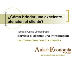 ¿Cómo brindar una excelente atención al cliente? Tema 3: Curso virtual gratis: Servicio al cliente: una introducción La interacción con los clientes www.auladeeconomia.com   