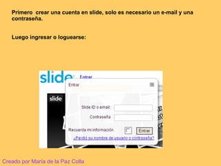 Primero  crear una cuenta en slide, solo es necesario un e-mail y una contraseña. Luego ingresar o loguearse: Creado por María de la Paz Colla 