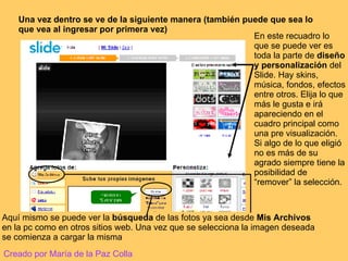 Una vez dentro se ve de la siguiente manera (también puede que sea lo que vea al ingresar por primera vez) En este recuadro lo que se puede ver es toda la parte de  diseño y personalización  del Slide. Hay skins, música, fondos, efectos entre otros. Elija lo que más le gusta e irá apareciendo en el cuadro principal como una pre visualización. Si algo de lo que eligió no es más de su agrado siempre tiene la posibilidad de “remover” la selección. Aquí mismo se puede ver la  búsqueda  de las fotos ya sea desde  Mis Archivos  en la pc como en otros sitios web. Una vez que se selecciona la imagen deseada se comienza a cargar la misma Creado por María de la Paz Colla 