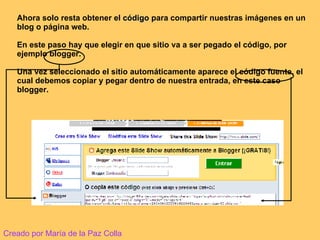 Ahora solo resta obtener el  código  para compartir nuestras imágenes en un blog o página web. En este paso hay que elegir en que sitio va a ser pegado el código, por ejemplo blogger. Una vez seleccionado el sitio automáticamente aparece el código fuente, el cual debemos copiar y pegar dentro de nuestra entrada, en este caso blogger. Creado por María de la Paz Colla 