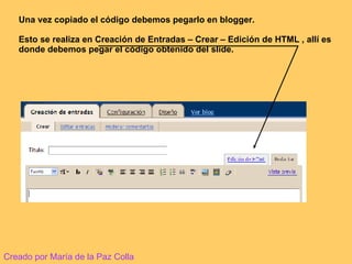 Una vez copiado el código debemos pegarlo en blogger.  Esto se realiza en Creación de Entradas – Crear – Edición de HTML , allí es donde debemos pegar el código obtenido del slide. Creado por María de la Paz Colla 