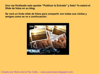 Una vez finalizado esto apretar “Publicar la Entrada” y listo! Ya estará el Slide de fotos en su blog. Se verá un lindo slide de fotos para compartir con todas sus visitas y amigos como se ve a continuación: Creado por María de la Paz Colla  - www.pazsnews.blogspot.com 