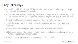 © 2021 Demandbase
Key Takeaways
• You won’t be able to deliver on B2B go-to-market for the next decade using technology
that was built more than a decade ago.
• Account-Based Experience (ABX) is a go-to-market strategy that uses data and insights to
orchestrate relevant Marketing and Sales actions throughout the B2B customer lifecycle.
• Create the right experience by align your interactions to the buyer’s journey
• Use predictive analytics to identify the “magic moments” when accounts want to hear
from you
• Automated orchestrated plays across channels for maximum effectiveness
• #1 indicator of account-based success is the coordination between marketing and sales
— ABX stand-ups are your secret weapon
• When it comes to account-based measurement: quality > quantity
 