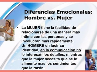 Diferencias Emocionales:  Hombre vs. Mujer La MUJER tiene la facilidad de relacionarse de una manera más intima con las personas y se involucran más rápidamente.  Un HOMBRE en lucir su identidad,  en la comunicación no le interesan los detalles , mientras que la mujer necesita que se le alimente mas los sentimientos que la razón. 