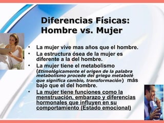Diferencias Físicas:  Hombre vs. Mujer La mujer vive mas años que el hombre. La estructura ósea de la mujer es diferente a la del hombre. La mujer tiene el metabolismo ( Etimológicamente el origen de la palabra metabolismo procede del griego metabolé que significa cambio, transformación )   más bajo que el del hombre. La mujer tiene funciones como la menstruación, embarazo y diferencias hormonales que influyen en su comportamiento (Estado emocional) 