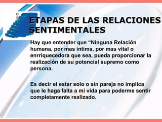 ETAPAS DE LAS RELACIONES SENTIMENTALES Hay que entender que “Ninguna Relación humana, por mas intima, por mas vital o enrriquecedora que sea, pueda proporcionar la realización de su potencial supremo como persona. Es decir el estar solo o sin pareja no implica que le haga falta a mi vida para poderme sentir completamente realizado. 