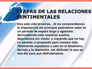 ETAPAS DE LAS RELACIONES SENTIMENTALES Una sola vida tenemos…Si no comprendemos la importancia del principio podriamos estar en un periodo de espera largo y agotador, derrumbando este nuestros sueños, dejandonos sin visión, y creyendo que no hay un sentido ni proposito para nuestra vida. Totalmente expuestos a caer en el desánimo, derrota y la depresión, sin disfrutar lo que se nos dio para que disfrutaramos. 