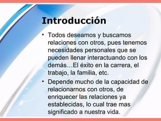 Introducción Todos deseamos y buscamos relaciones con otros, pues tenemos necesidades personales que se pueden llenar interactuando con los demás…El éxito en la carrera, el trabajo, la familia, etc. Depende mucho de la capacidad de relacionarnos con otros, de enriquecer las relaciones ya establecidas, lo cual trae mas significado a nuestra vida. 