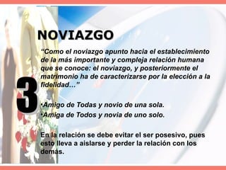 NOVIAZGO “ Como el noviazgo apunto hacia el establecimiento de la más importante y compleja relación humana que se conoce: el noviazgo, y posteriormente el matrimonio ha de caracterizarse por la elección a la fidelidad…” Amigo de Todas y novio de una sola. Amiga de Todos y novia de uno solo. En la relación se debe evitar el ser posesivo, pues esto lleva a aislarse y perder la relación con los demás. 3 