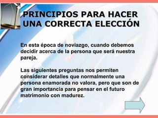 PRINCIPIOS PARA HACER UNA CORRECTA ELECCIÓN En esta época de noviazgo, cuando debemos decidir acerca de la persona que será nuestra pareja. Las siguientes preguntas nos permiten considerar detalles que normalmente una persona enamorada no valora, pero que son de gran importancia para pensar en el futuro matrimonio con madurez. 