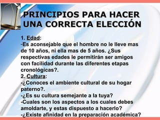 PRINCIPIOS PARA HACER UNA CORRECTA ELECCIÓN 1.  Edad : Es aconsejable que el hombre no le lleve mas de 10 años, ni ella mas de 5 años. ¿Sus respectivas edades le permitirán ser amigos con facilidad durante las diferentes etapas cronológicas?. 2.  Cultura : -¿Conoces el ambiente cultural de su hogar paterno?. -¿Es su cultura semejante a la tuya? -Cuales son los aspectos a los cuales debes amoldarte, y estas dispuesto a hacerlo? -¿Existe afinidad en la preparación académica? 