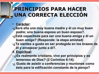 PRINCIPIOS PARA HACER UNA CORRECTA ELECCIÓN Carácter : -¿Será ella una muy buena madre y él un muy buen padre; una buena esposa un buen esposo?. -¿Está capacitada para ser una buena amiga y él un buen amigo? (Responde: la etapa amistad) -¿Te sientes a gusto en ser protegida en los brazos de él y envejecer junto a él?. 4.  Espiritual : - ¿Es realmente cristiano, vive por principios y es temeroso de Dios? (2 Corintios 6:14). -¿ Gusta de asistir a conferencias y reuniones como ésta para la edificación constante de la pareja? 