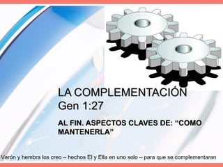 LA COMPLEMENTACIÓN Gen 1:27 AL FIN. ASPECTOS CLAVES DE: “COMO MANTENERLA” Varón y hembra los creo – hechos El y Ella en uno solo – para que se complementaran 