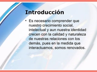 Introducción Es necesario comprender que nuestro crecimiento social, intelectual y aun nuestra identidad crecen con la calidad y naturaleza de nuestras relaciones con los demás, pues en la medida que interactuamos, somos renovados. 