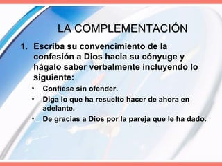 LA COMPLEMENTACIÓN Escriba su convencimiento de la confesión a Dios hacia su cónyuge y hágalo saber verbalmente incluyendo lo siguiente: Confiese sin ofender. Diga lo que ha resuelto hacer de ahora en adelante. De gracias a Dios por la pareja que le ha dado. 