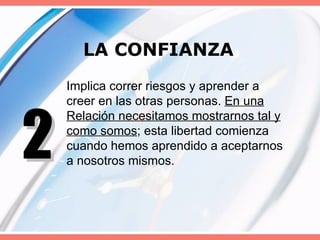 LA CONFIANZA Implica correr riesgos y aprender a creer en las otras personas.  En una Relación necesitamos mostrarnos tal y como somos ; esta libertad comienza cuando hemos aprendido a aceptarnos a nosotros mismos. 2 