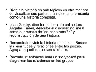 Dividir la historia en sub tópicos es otra manera de visualizar sus partes, aun si esta se presenta como una historia completa. Leah Gentry, director editorial de online Los Angeles Times, describe el discurso no lineal como el proceso de “de-construcción” y reconstrucción de una historia. Deconstruir dividir la historia en piezas. Buscar las similitudes y relaciones entre las piezas. Agrupar aquellas que son similares. Recontruir: entonces usar un storyboard para diagramar las relaciones en los grupos. 