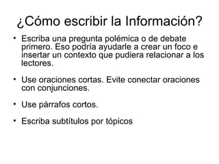 ¿Cómo escribir la Información? Escriba una pregunta polémica o de debate primero. Eso podría ayudarle a crear un foco e insertar un contexto que pudiera relacionar a los lectores. Use oraciones cortas. Evite conectar oraciones con conjunciones.  Use párrafos cortos.   Escriba subtítulos por tópicos  