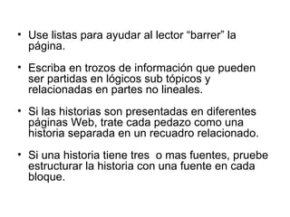 Use listas para ayudar al lector “barrer” la página. Escriba en trozos de información que pueden ser partidas en lógicos sub tópicos y relacionadas en partes no lineales.   Si las historias son presentadas en diferentes páginas Web, trate cada pedazo como una historia separada en un recuadro relacionado. Si una historia tiene tres  o mas fuentes, pruebe estructurar la historia con una fuente en cada bloque. 