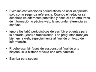Evite las convenciones periodísticas de usar el apellido sólo como segunda referencia. Cuando el redactor se desplaza en diferentes pantallas y hace clic en otro trozo de información o página web, la segunda referencia es confusa. Ignore los tabú periodísticos de escribir preguntas para la entrada (lead) o transiciones. Las preguntas trabajan bien en la web, especialmente al final de un trozo de información. Pruebe escribir fases de suspenso al final de una historia, si la historia vincula con otra pantalla.   Escriba para seducir.   