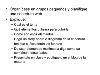 Organícese en grupos pequeños y planifique una cobertura web Explique: Cual es el tema Qué elementos utilizará para cubrirla Cómo son esos elementos Haga un story board o diagrama de la cobertura Indique cuáles serán las fuentes De usar elementos multimedia diga cómo se combinan, descríbalos. Preséntelo en clase y publíquelo en el blog de la materia  
