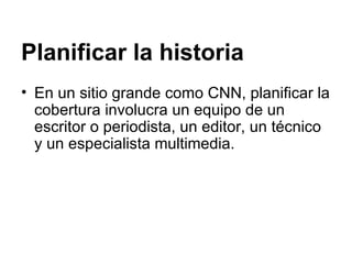 Planificar la historia En un sitio grande como CNN, planificar la cobertura involucra un equipo de un escritor o periodista, un editor, un técnico y un especialista multimedia. 