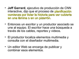 Jeff Garrard , ejecutivo de producción de CNN interactive, dijo que el proceso de  planificación comienza por listar la historia para ser cubierta en una lámina o en un pizarrón. Entonces un escritor y un productor asociado se une al equipo. El escritor hace una búsqueda a través de los cables, reportes y videos.  El productor localiza elementos multimedia y consulta con el diseñador multimedia.  Un editor Web se encarga de publicar y combinar esos elementos. 