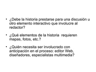 ¿Debe la historia prestarse para una discusión u otro elemento interactivo que involucre al redactor? ¿Qué elementos de la historia  requieren mapas, fotos, etc.? ¿Quién necesita ser involucrado con anticipación en el proceso: editor Web, diseñadores, especialistas multimedia? 
