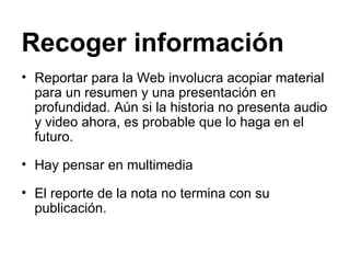Recoger información   Reportar para la Web involucra acopiar material para un resumen y una presentación en profundidad. Aún si la historia no presenta audio y video ahora, es probable que lo haga en el futuro.  Hay pensar en multimedia El reporte de la nota no termina con su publicación. 