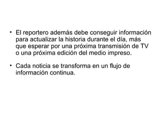 El reportero además debe conseguir información para actualizar la historia durante el día, más que esperar por una próxima transmisión de TV o una próxima edición del medio impreso. Cada noticia se transforma en un flujo de información continua. 