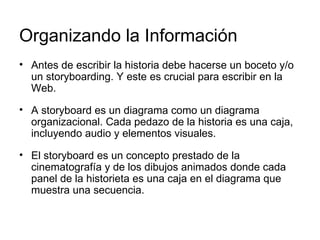 Organizando la Información  Antes de escribir la historia debe hacerse un boceto y/o un storyboarding. Y este es crucial para escribir en la Web.  A storyboard es un diagrama como un diagrama organizacional. Cada pedazo de la historia es una caja, incluyendo audio y elementos visuales.  El storyboard es un concepto prestado de la cinematografía y de los dibujos animados donde cada panel de la historieta es una caja en el diagrama que muestra una secuencia.  