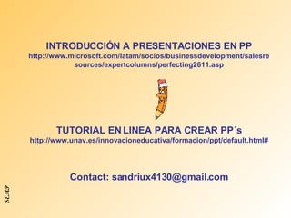 INTRODUCCIÓN A PRESENTACIONES EN PP  http://www.microsoft.com/latam/socios/businessdevelopment/salesresources/expertcolumns/perfecting2611.asp TUTORIAL EN LINEA PARA CREAR PP´s http://www.unav.es/innovacioneducativa/formacion/ppt/default.html# Contact: sandriux4130@gmail.com SEMP 