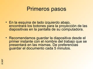 Primeros pasos En la esquina de lado izquierdo abajo, encontrará los botones para la proyección de las diapositivas en la pantalla de su computadora. Recomendamos guardar la diapositiva desde el primer instante con el nombre del trabajo que se presentará en las mismas. De preferencias guardar el documento cada 5 minutos. SEMP 