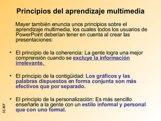 Principios del aprendizaje multimedia Mayer también enuncia unos principios sobre el aprendizaje multimedia, los cuales todos los usuarios de PowerPoint deberían tener en cuenta al crear las presentaciones: El principio de la coherencia: La gente logra una mejor comprensión cuando se  excluye la información irrelevante.  El principio de la contigüidad:  Los gráficos y las palabras dispuestos en forma conjunta son más efectivos que por separado. El principio de la personalización: Es más sencillo enseñarle a la gente con un  estilo informal y personal que con uno formal.  SEMP 