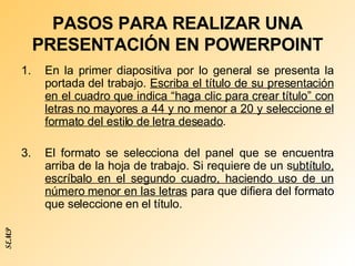 PASOS PARA REALIZAR UNA PRESENTACIÓN EN POWERPOINT En la primer diapositiva por lo general se presenta la portada del trabajo.  Escriba el título de su presentación en el cuadro que indica “haga clic para crear título” con letras no mayores a 44 y no menor a 20 y seleccione el formato del estilo de letra deseado .  El formato se selecciona del panel que se encuentra arriba de la hoja de trabajo. Si requiere de un s ubtítulo, escríbalo en el segundo cuadro, haciendo uso de un número menor en las letras  para que difiera del formato que seleccione en el título. SEMP 